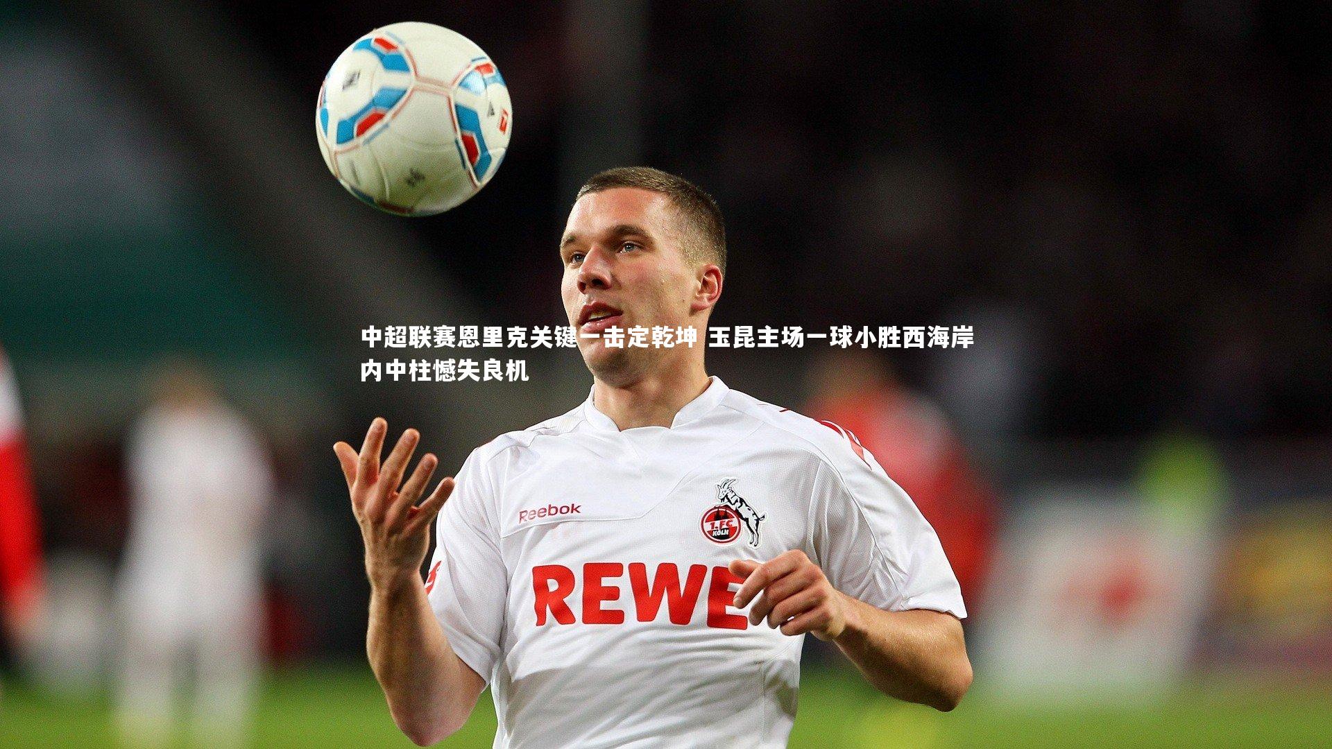 南宫游戏官网-中超联赛恩里克关键一击定乾坤 玉昆主场一球小胜西海岸内中柱憾失良机
