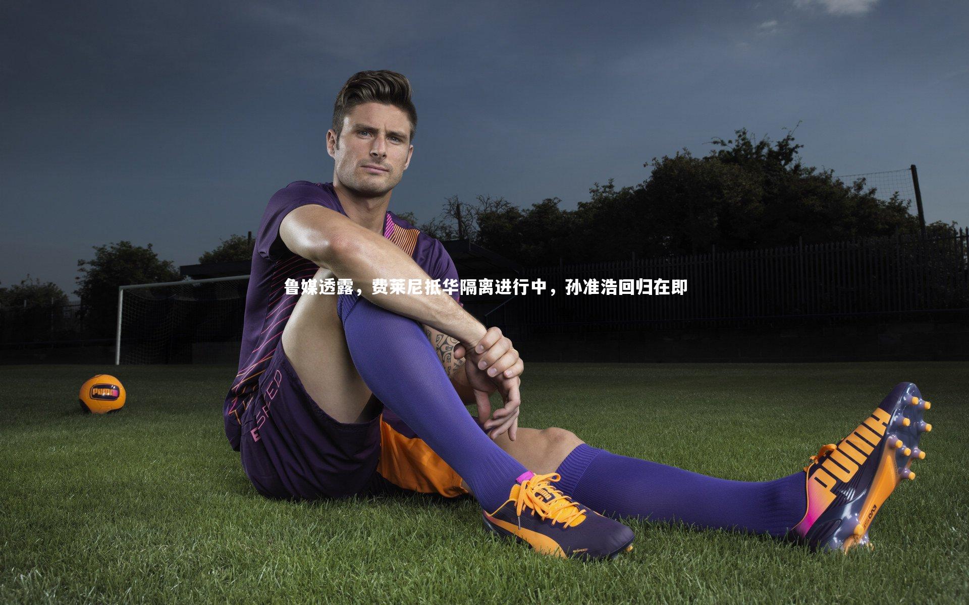 鲁媒透露，费莱尼抵华隔离进行中，孙准浩回归在即