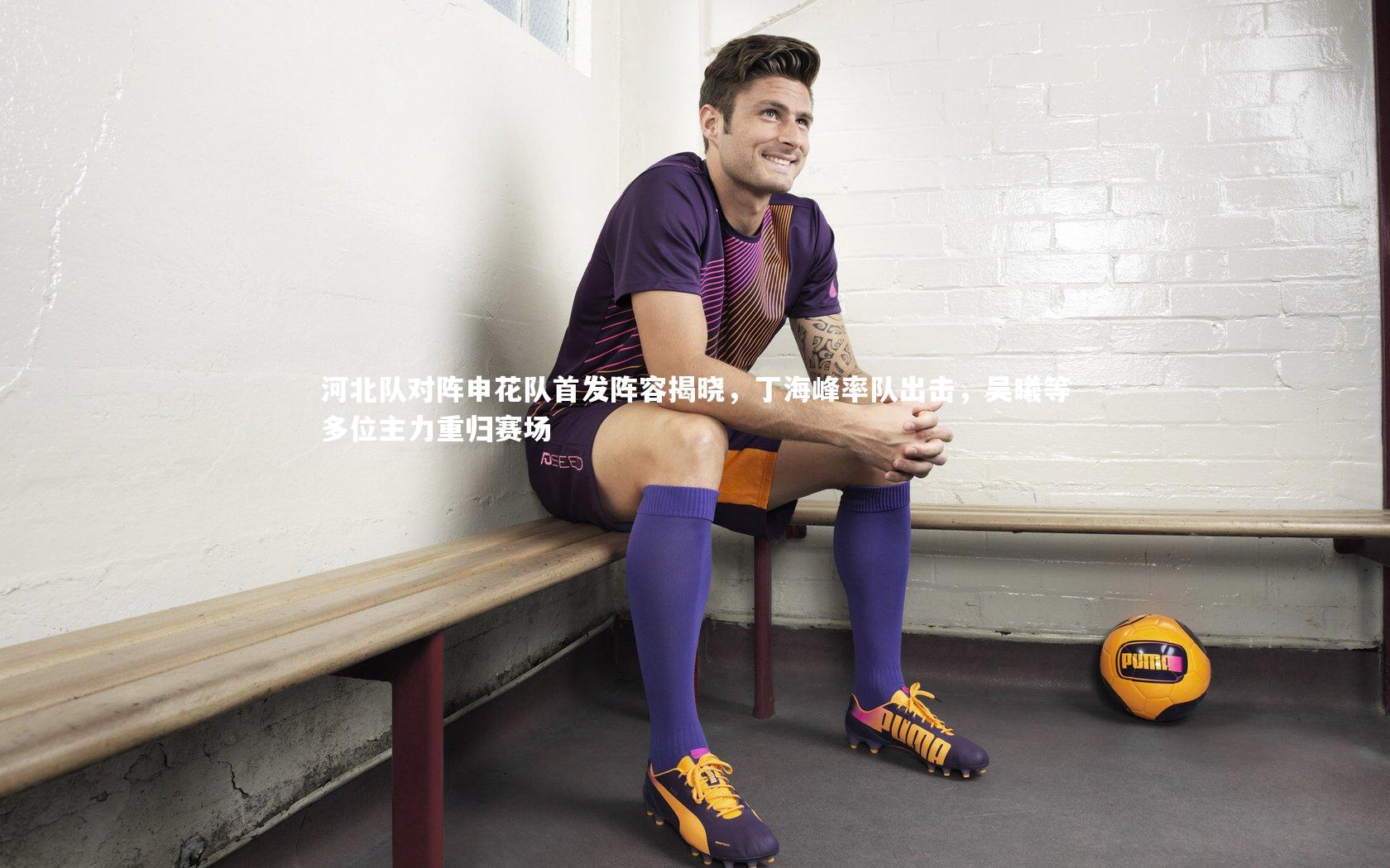 河北队对阵申花队首发阵容揭晓，丁海峰率队出击，吴曦等多位主力重归赛场